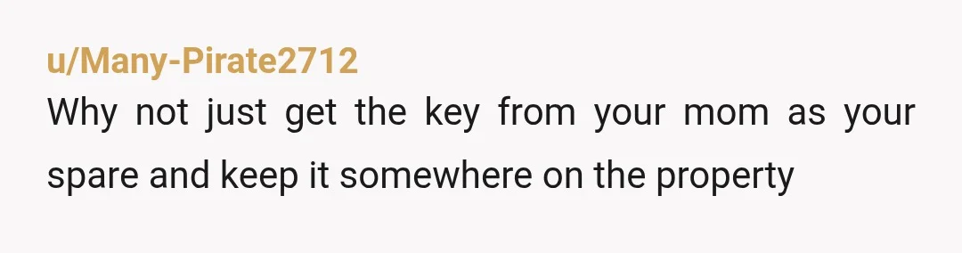 u/Many-Pirate2712
Why not just get the key from your mom as your spare and keep it somewhere on the property