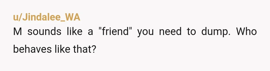u/Jindalee_WA
M sounds like a "friend" you need to dump.  Who behaves like that?