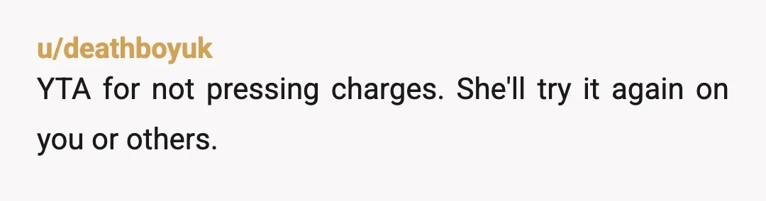 u/PDK112 NTA. If it has only been a few days, you should still file a police report and maybe even file to request a restraining order. That could keep her...
