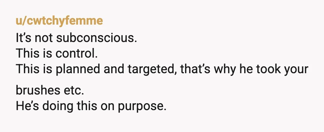 u/cwtchyfemme
It’s not subconscious.
This is control.
This is planned and targeted, that’s why he took your brushes etc.
He’s doing this on purpose.