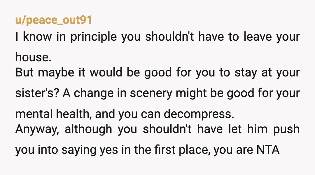 u/peace_out91 I know in principle you shouldn't have to leave your house. But maybe it would be good for you to stay at your sister's? A change in scenery might...