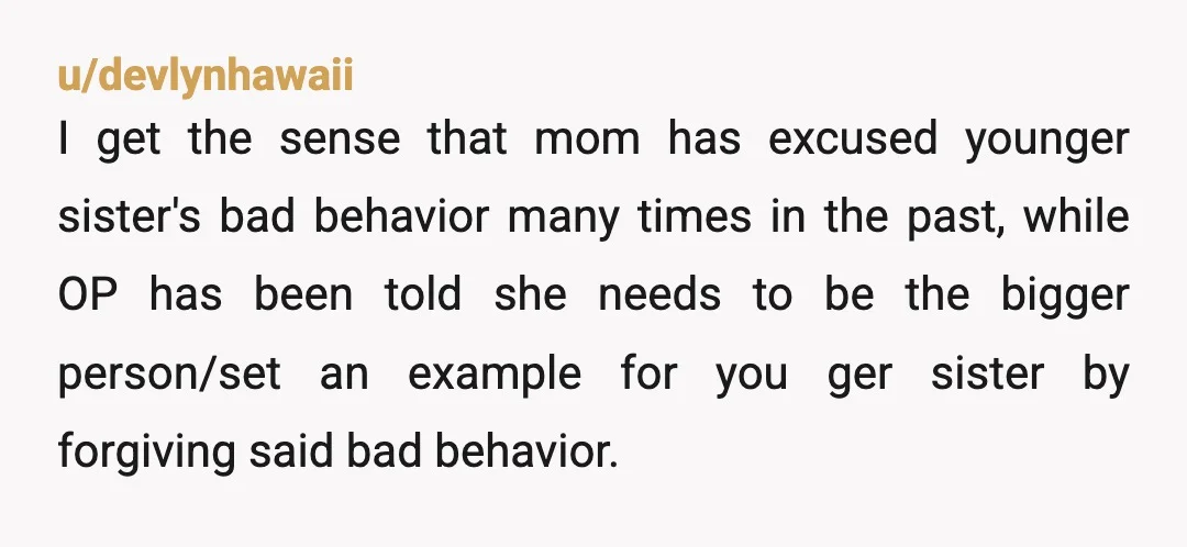 u/truthRealized Your sister comes across as an entitled brat while you are the solid reliable one. Your mother defending her behavior only reinforces those roles. It’s your home, your belongings,...
