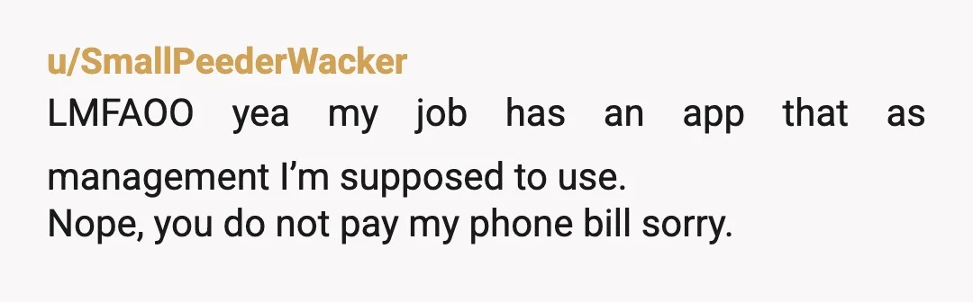 u/SmallPeederWacker
LMFAOO yea my job has an app that as management I’m supposed to use.
Nope, you do not pay my phone bill sorry.