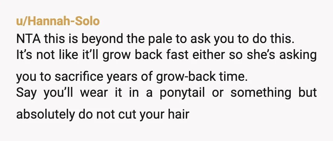 u/Hannah-Solo NTA this is beyond the pale to ask you to do this. It’s not like it’ll grow back fast either so she’s asking you to sacrifice years of grow-back...