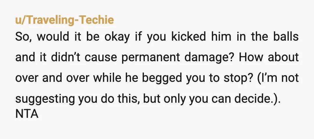 u/authorizedscott Yeesh. NTA. He is such an AH for doing that to you. And so are your family members for their opinions of the situation. What a s, s situation...
