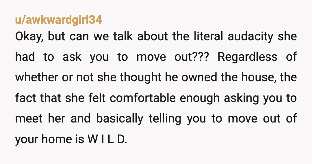 u/awkwardgirl34 Okay, but can we talk about the literal audacity she had to ask you to move out??? Regardless of whether or not she thought he owned the house, the...