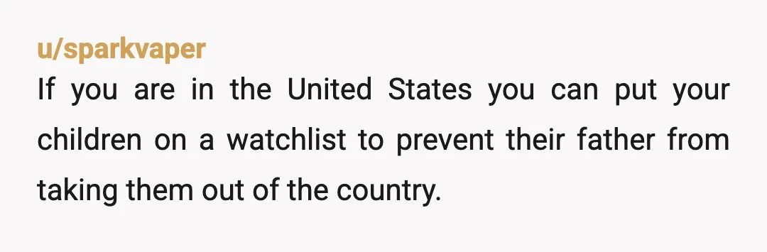 u/sparkvaper
If you are in the United States you can put your children on a watchlist to prevent their father from taking them out of the country.