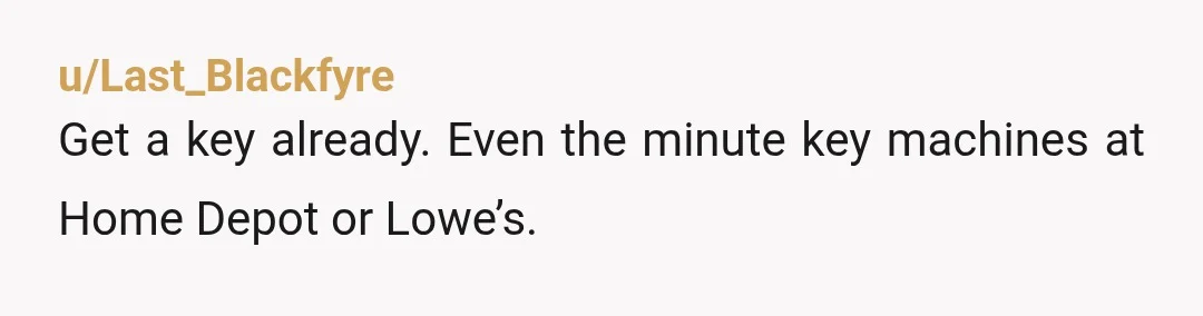 u/Last_Blackfyre
Get a key already. Even the minute key machines at Home Depot or Lowe’s.