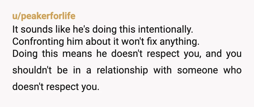 u/peakerforlife It sounds like he's doing this intentionally. Confronting him about it won't fix anything. Doing this means he doesn't respect you, and you shouldn't be in a relationship with...