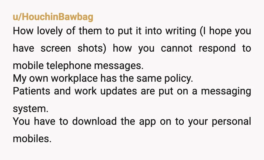 u/HouchinBawbag How lovely of them to put it into writing (I hope you have screen shots) how you cannot respond to mobile telephone messages. My own workplace has the same...