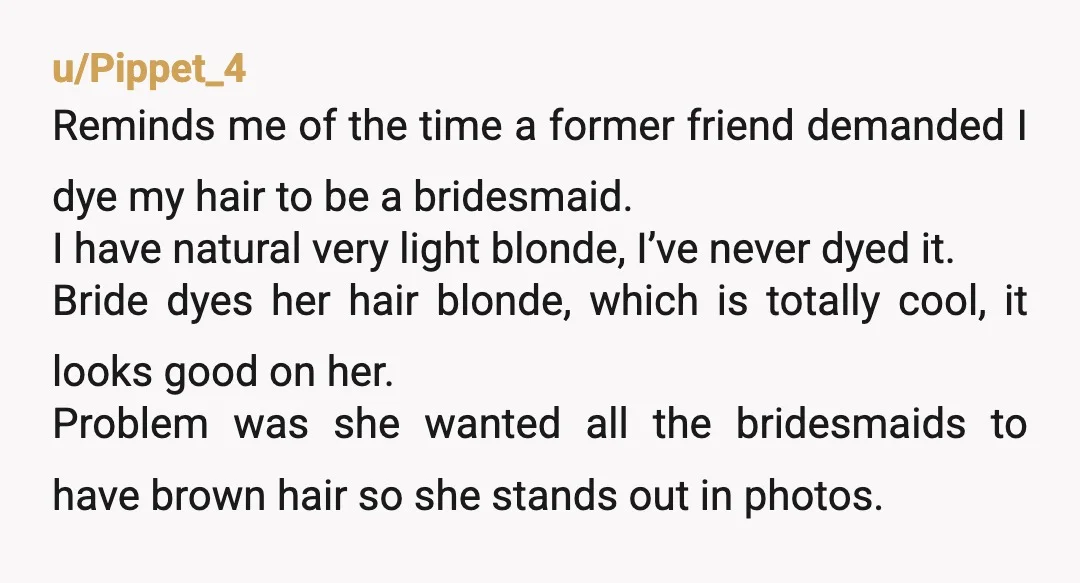 u/Pippet_4 Reminds me of the time a former friend demanded I dye my hair to be a bridesmaid. I have natural very light blonde, I’ve never dyed it. Bride dyes...