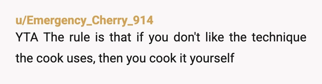 u/Emergency_Cherry_914
YTA  The rule is that if you don't like the technique the cook uses, then you cook it yourself