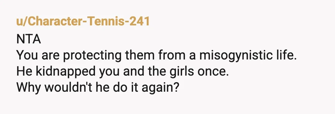 u/Character-Tennis-241
NTA
You are protecting them from a misogynistic life.
He kidnapped you and the girls once.
Why wouldn't he do it again?