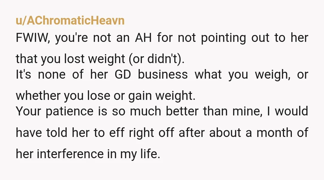 u/AChromaticHeavn FWIW, you're not an AH for not pointing out to her that you lost weight (or didn't). It's none of her GD business what you weigh, or whether you...