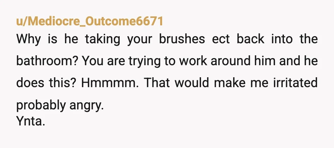 u/Mediocre_Outcome6671 Why is he taking your brushes ect back into the bathroom? You are trying to work around him and he does this? Hmmmm. That would make me irritated probably...