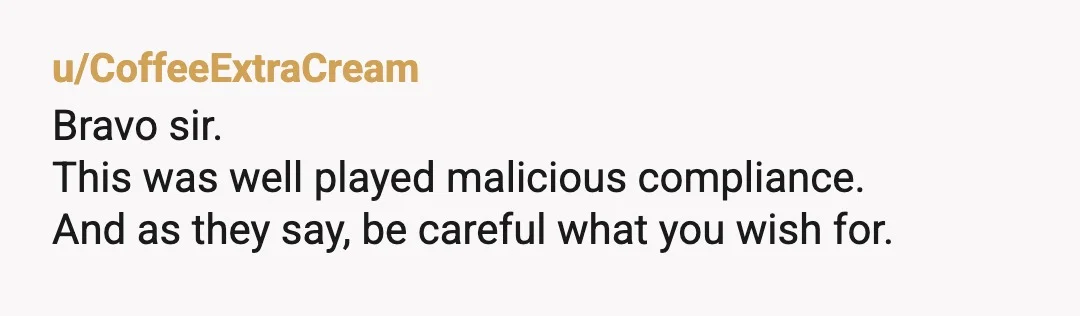 u/CoffeeExtraCream
Bravo sir.
This was well played malicious compliance.
And as they say, be careful what you wish for.