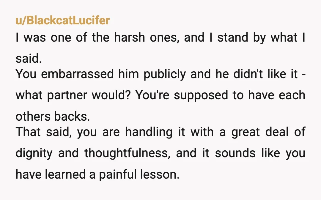 u/leftclicksq2 While I empathize, he's telling you in the nicest way possible that you made a fool out of him and he can't see past that. He is being a...