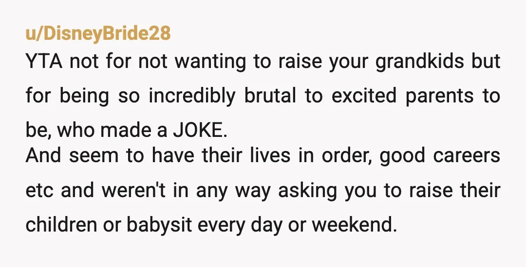 u/MagicDirt3 YTA. If you ever did have grandkids, and still felt the same way about not wanting to ever babysit them, you would be within your rights to say so...