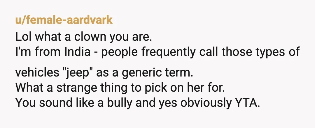 u/female-aardvark Lol what a clown you are. I'm from India - people frequently call those types of vehicles "jeep" as a generic term. What a strange thing to pick on...