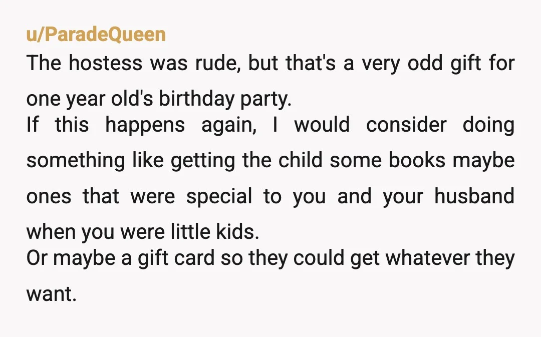 u/ParadeQueen The hostess was rude, but that's a very odd gift for one year old's birthday party. If this happens again, I would consider doing something like getting the child...