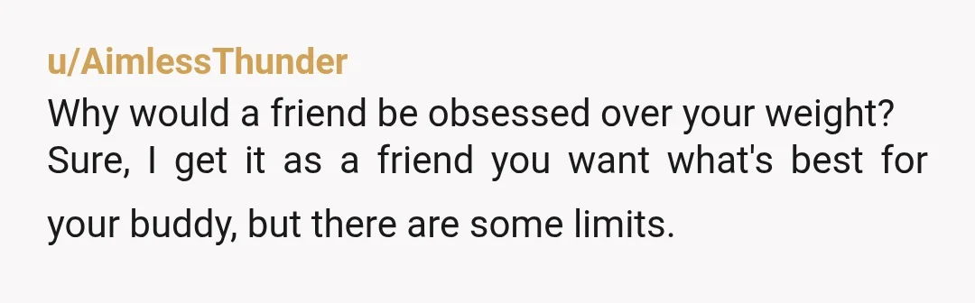 u/AimlessThunder
Why would a friend be obsessed over your weight?
Sure, I get it as a friend you want what's best for your buddy, but there are some limits.