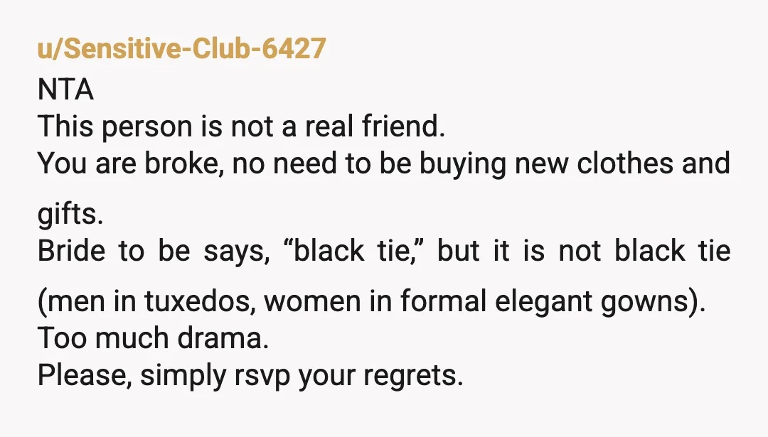 u/IWasGoatbeardFirst NTA. You don’t need a reason to RSVP no for the wedding of an acquaintance. Black tie does not mean “wear a black dress.” It does not mean “dress...