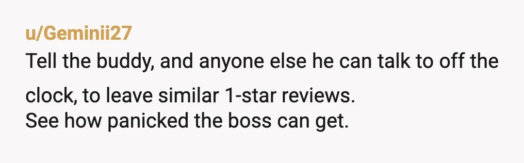 u/Geminii27
Tell the buddy, and anyone else he can talk to off the clock, to leave similar 1-star reviews.
See how panicked the boss can get.