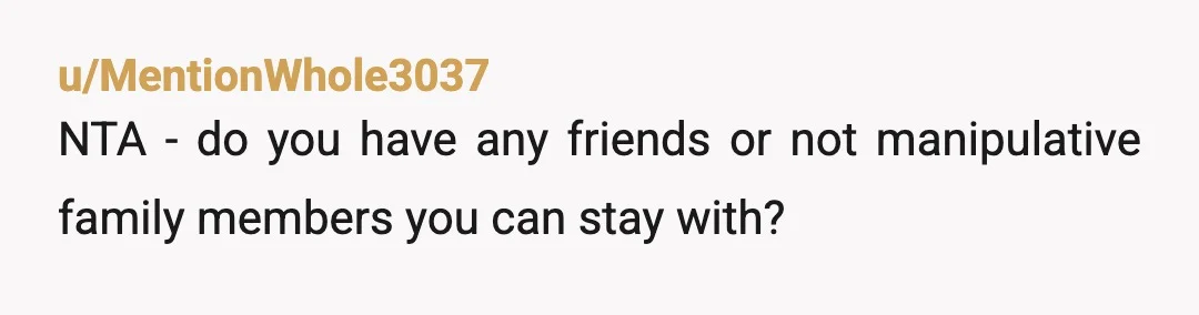 u/WhereWeretheAdults NTA. This is called "moving the goalposts." It's a form of manipulation. Them threatening you with homelessness if you don't obey them tells me they are, in fact, abusive...