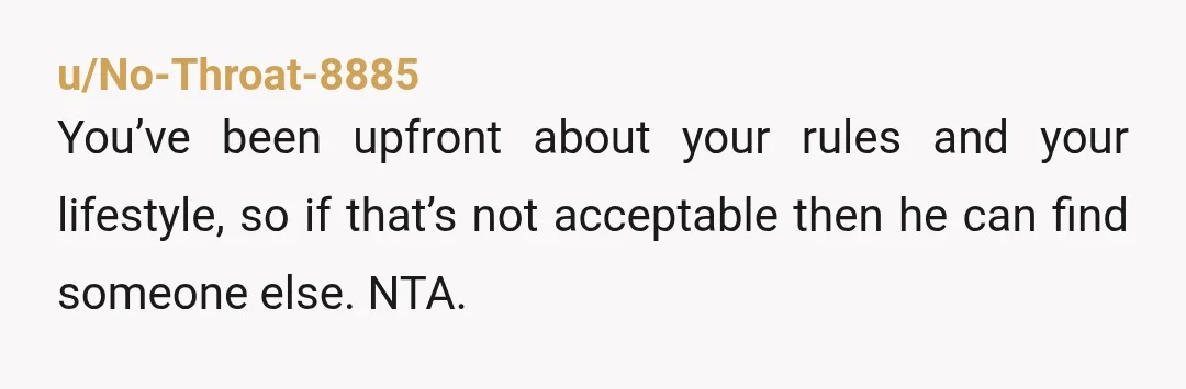 u/No-Throat-8885
You’ve been upfront about your rules and your lifestyle, so if that’s not acceptable then he can find someone else. NTA.