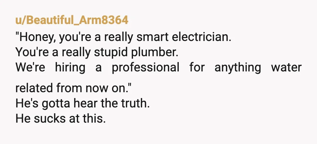u/Beautiful_Arm8364 "Honey, you're a really smart electrician. You're a really stupid plumber. We're hiring a professional for anything water related from now on." He's gotta hear the truth. He sucks...