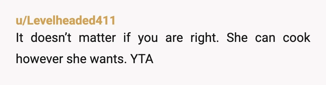 u/Levelheaded411
It doesn’t matter if you are right. She can cook however she wants. YTA