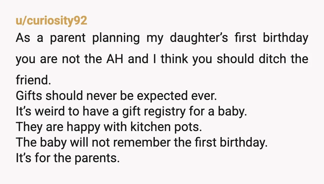 u/curiosity92 As a parent planning my daughter’s first birthday you are not the AH and I think you should ditch the friend. Gifts should never be expected ever. It’s weird...