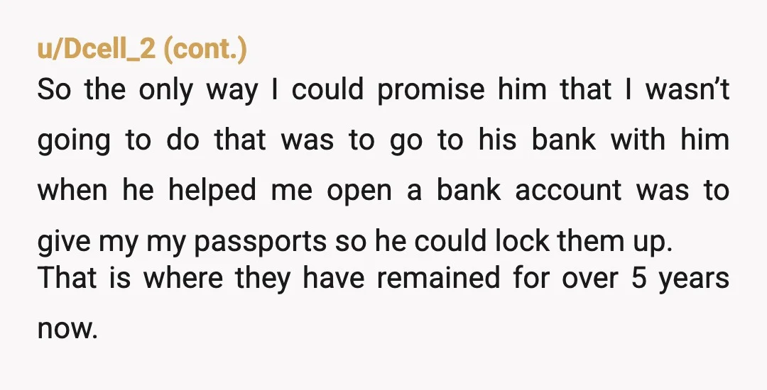 u/Mundane_Bike_912 Nah. Your dad has good intentions, but most countries have policies for emergency passports anyway. It's mostly reassurance to him that you won't go back to your abuser. If...