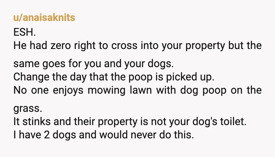 u/Zahrad70 YTA If you don’t want people knocking on your back door put up a fence. If you want to let your dogs roam in your backyard and only pick...