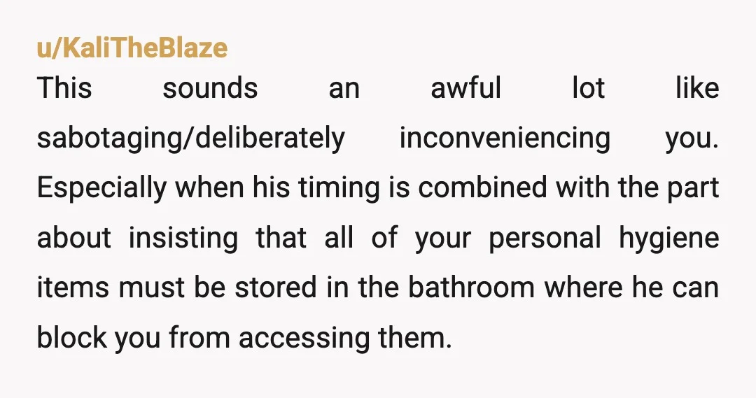 u/KaliTheBlaze This sounds an awful lot like sabotaging/deliberately inconveniencing you. Especially when his timing is combined with the part about insisting that all of your personal hygiene items must be...