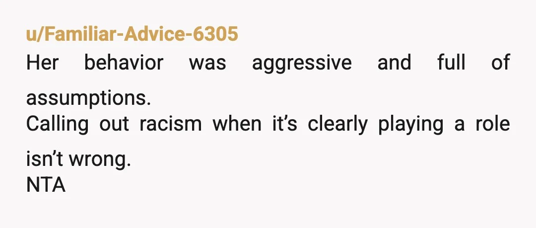 u/Honest_Swim7195
Just because the words weren’t specifically racist doesn’t make the actions not racist.
NTA