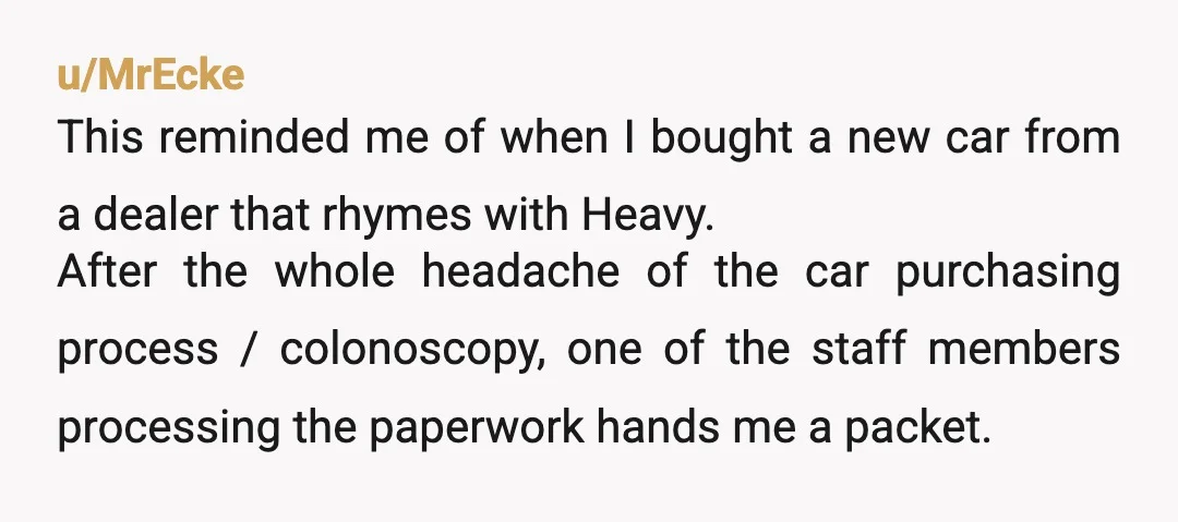 u/MrEcke This reminded me of when I bought a new car from a dealer that rhymes with Heavy. After the whole headache of the car purchasing process / colonoscopy, one...