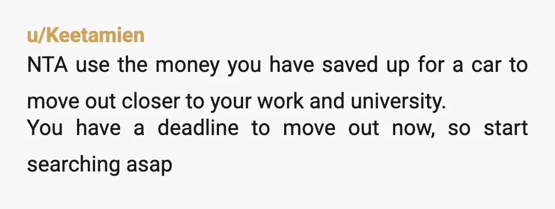 u/Exciting-Pie4985 NTA. But your parents are. Pay for accomodation (airbnb, budget hotel) near work or uni while your family is away. It will unfortunately still cost you but you will...