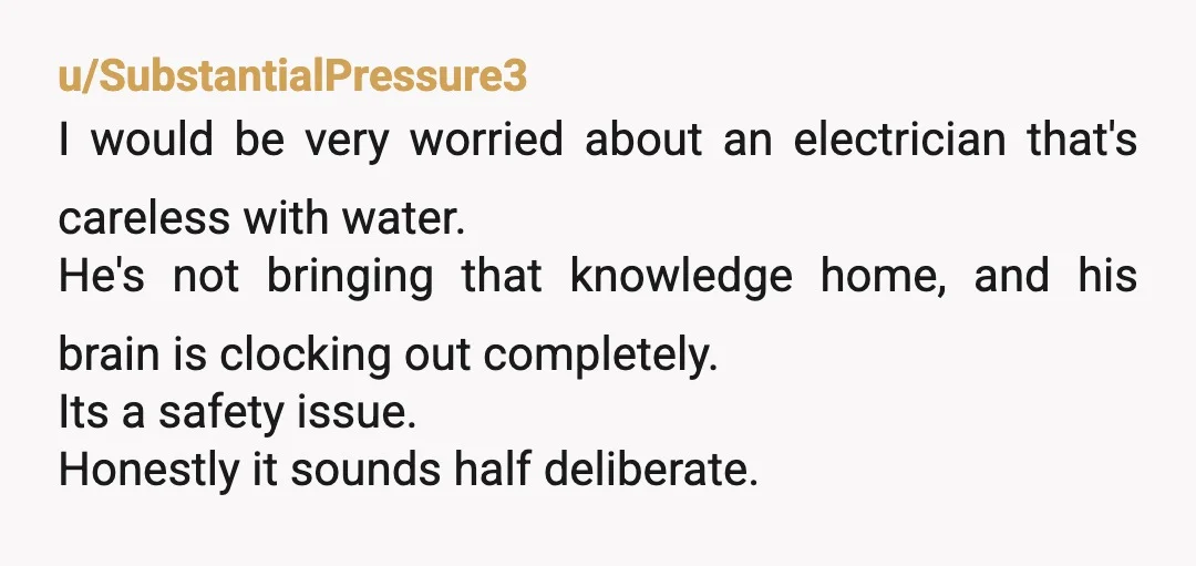 u/SubstantialPressure3 I would be very worried about an electrician that's careless with water. He's not bringing that knowledge home, and his brain is clocking out completely. Its a safety issue....