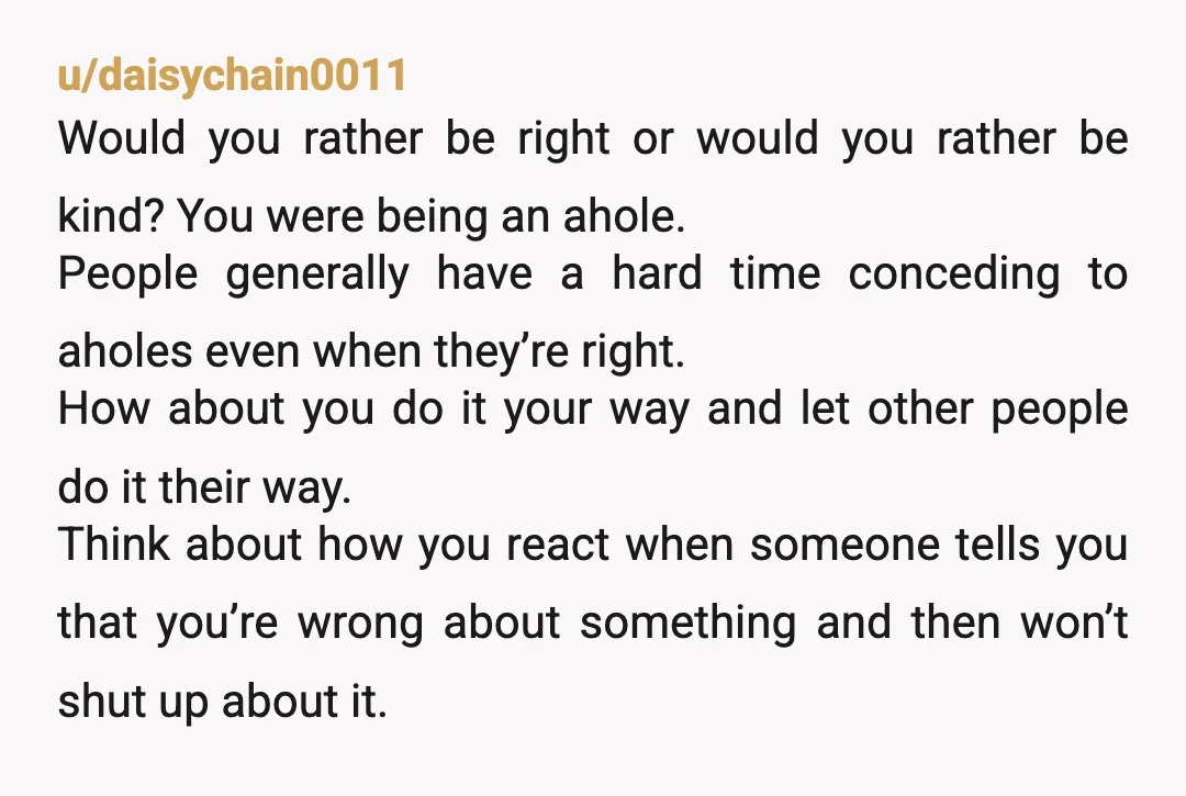 u/daisychain0011 Would you rather be right or would you rather be kind? You were being an ahole. People generally have a hard time conceding to aholes even when they’re right....