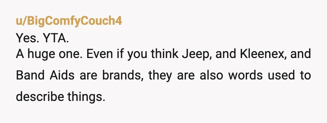 u/BigComfyCouch4
Yes. YTA.
A huge one. Even if you think Jeep, and Kleenex, and Band Aids are brands, they are also words used to describe things.