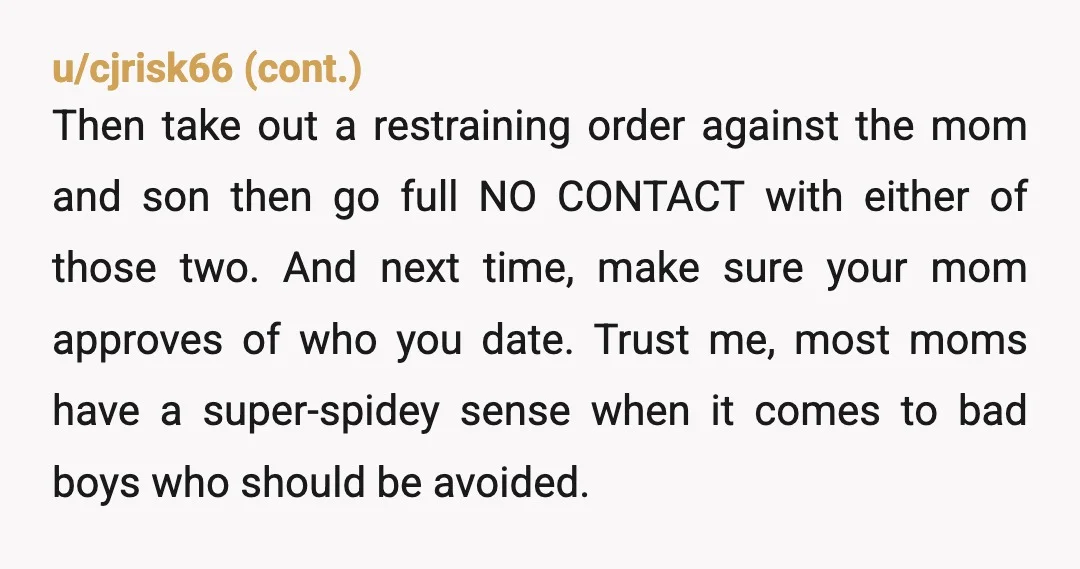 u/remainoftheday you are a teen and so is he. he has a bad mother. veeeryy bad mother. and frankly at this point I would involve your parents, just hope they...