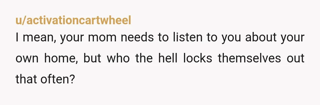 u/activationcartwheel
I mean, your mom needs to listen to you about your own home, but who the hell locks themselves out that often?