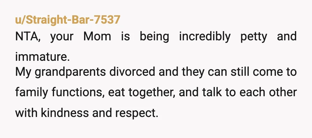 u/Straight-Bar-7537 NTA, your Mom is being incredibly petty and immature. My grandparents divorced and they can still come to family functions, eat together, and talk to each other with kindness...