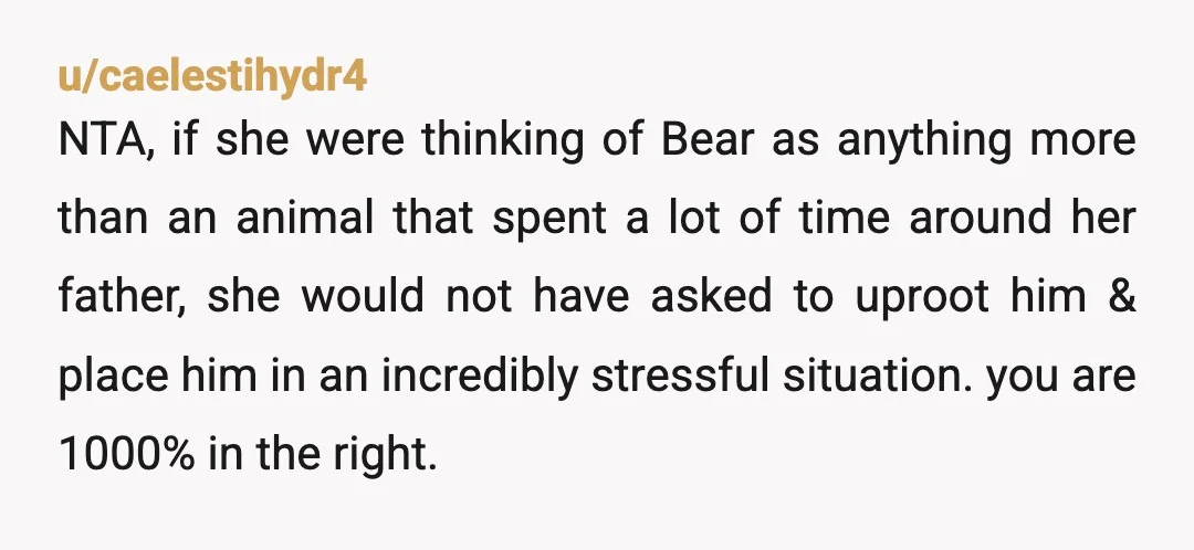 u/Lollygator20
Think of Bear.
He already lost his best pal - losing his home too could really mess him up.
He needs to stay at his current house.
NTA