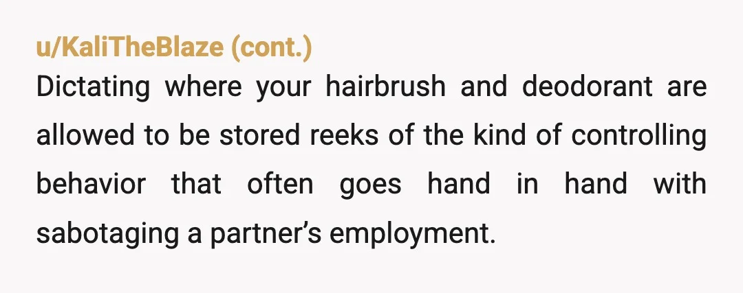 u/ZuzuTerri
NTA, him literally moving your combs and deodorant into the bathroom just so you can't use them outside is incredibly weird and hostile behavior.