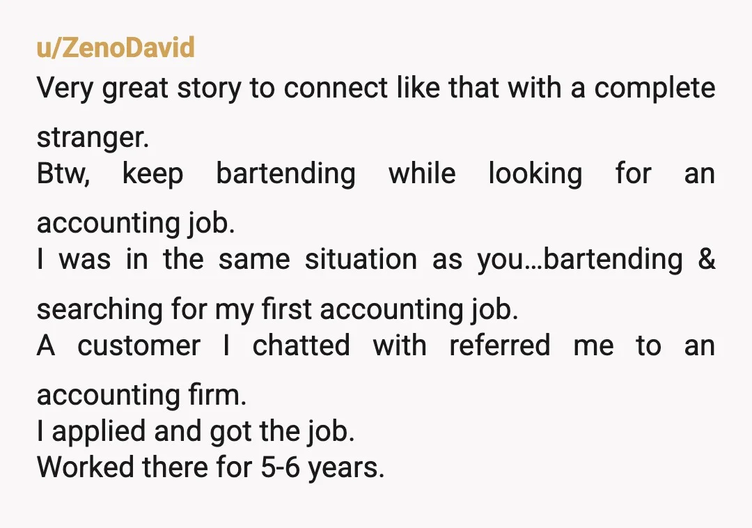 u/ZenoDavid Very great story to connect like that with a complete stranger. Btw, keep bartending while looking for an accounting job. I was in the same situation as you…bartending &...