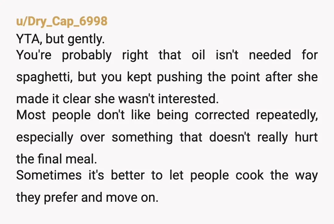 u/Dry_Cap_6998 YTA, but gently. You're probably right that oil isn't needed for spaghetti, but you kept pushing the point after she made it clear she wasn't interested. Most people don't...