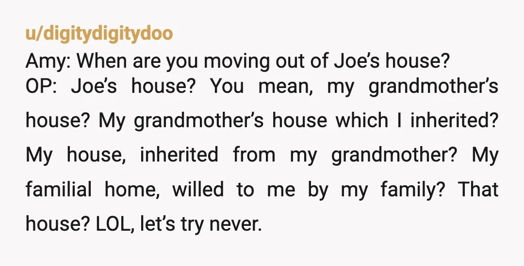 u/lolfuckno My great aunt had an Amy. During their 'why won't you leave the house ex is claiming he paid for?' Conversation my great aunt told her "I sincerely hope...