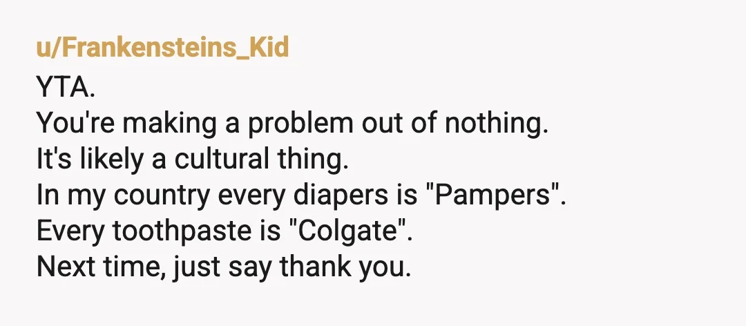 u/Frankensteins_Kid YTA. You're making a problem out of nothing. It's likely a cultural thing. In my country every diapers is "Pampers". Every toothpaste is "Colgate". Next time, just say thank...